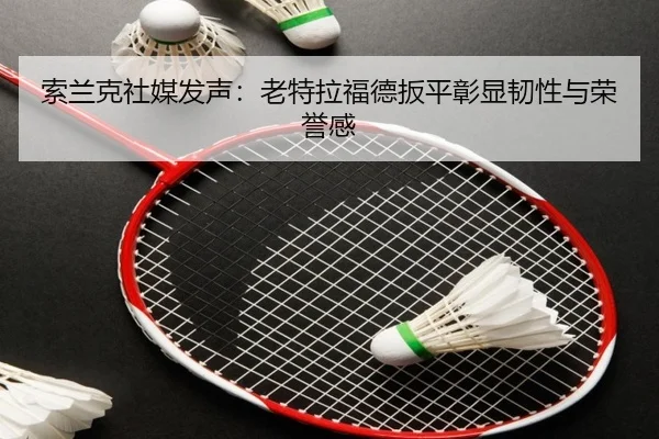 索兰克社媒发声：老特拉福德扳平彰显韧性与荣誉感 - kayuin